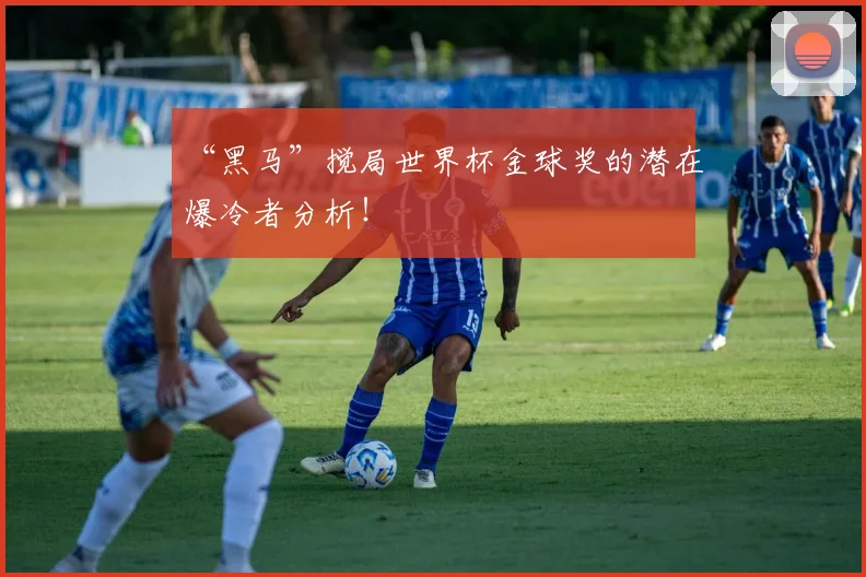 “黑马”搅局世界杯金球奖的潜在爆冷者分析!