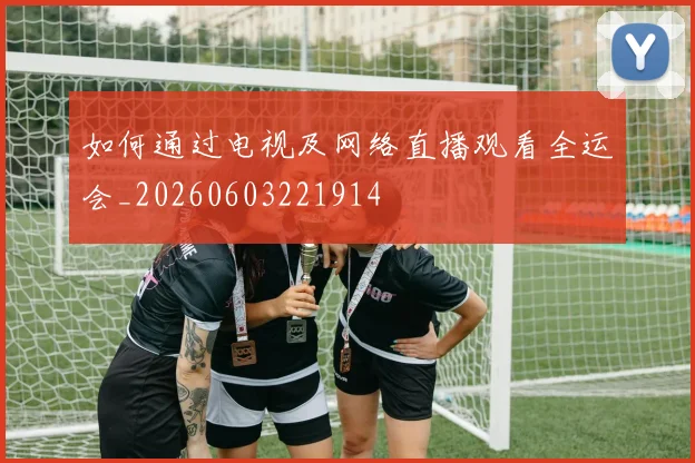 如何通过电视及网络直播观看全运会_20260603221914