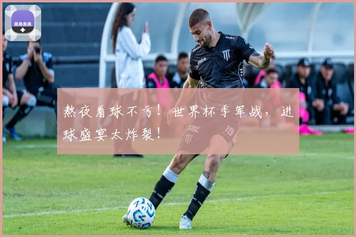 熬夜看球不亏！世界杯季军战，进球盛宴太炸裂！