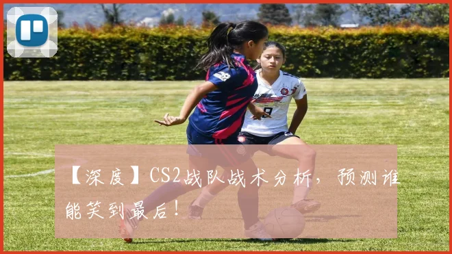 【深度】CS2战队战术分析，预测谁能笑到最后！