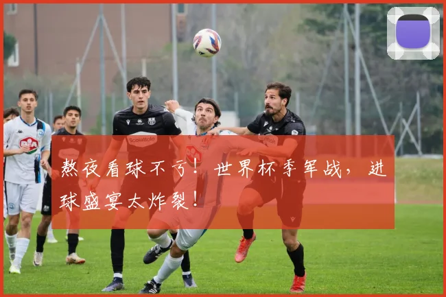 熬夜看球不亏！世界杯季军战，进球盛宴太炸裂！