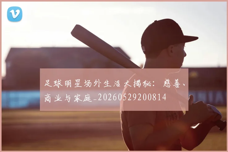 足球明星场外生活大揭秘:慈善、商业与家庭_20260529200814