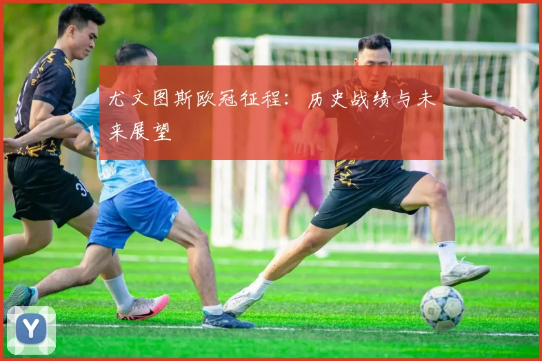 尤文图斯欧冠征程：历史战绩与未来展望