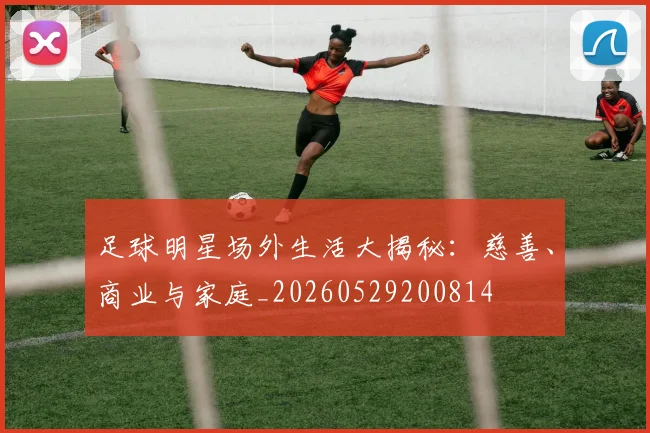 足球明星场外生活大揭秘：慈善、商业与家庭_20260529200814