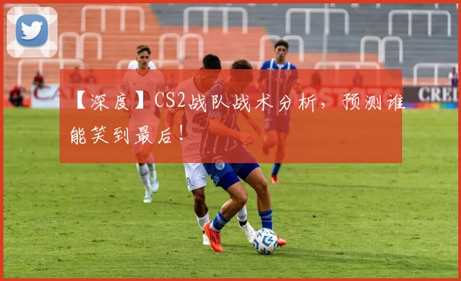 【深度】CS2战队战术分析，预测谁能笑到最后！