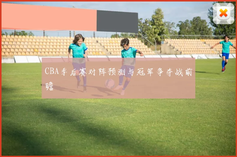 CBA季后赛对阵预测与冠军争夺战前瞻