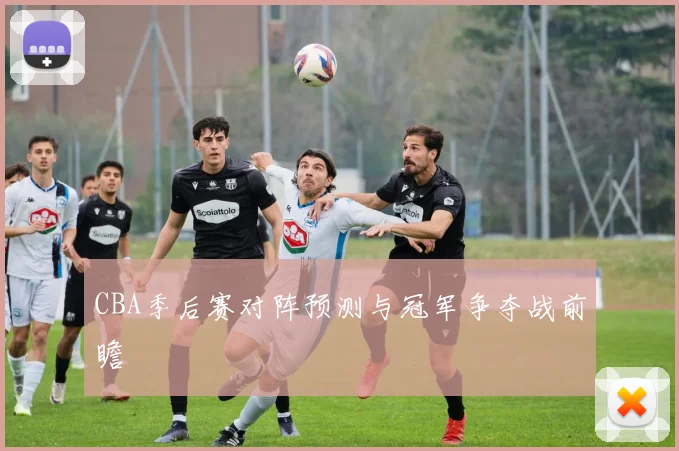 CBA季后赛对阵预测与冠军争夺战前瞻
