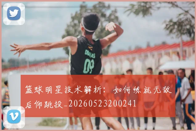 篮球明星技术解析：如何练就无敌后仰跳投_20260523200241