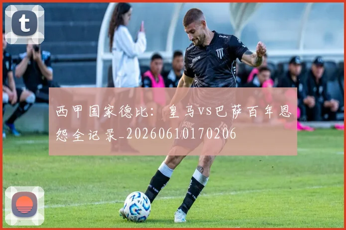 西甲国家德比：皇马vs巴萨百年恩怨全记录_20260610170206